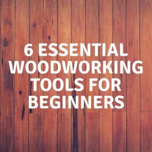 6 Essential Woodworking Tools for Beginners